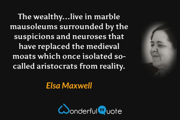 The wealthy...live in marble mausoleums surrounded by the suspicions and neuroses that have replaced the medieval moats which once isolated so-called aristocrats from reality. - Elsa Maxwell quote.