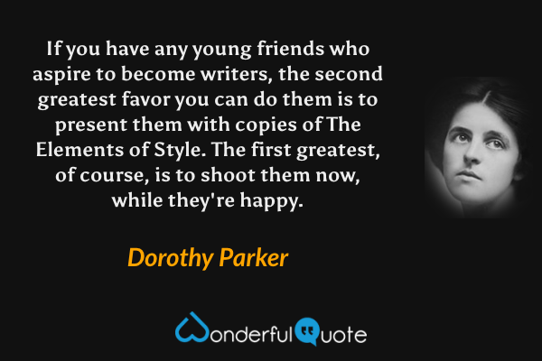 If you have any young friends who aspire to become writers, the second greatest favor you can do them is to present them with copies of The Elements of Style. The first greatest, of course, is to shoot them now, while they're happy. - Dorothy Parker quote.