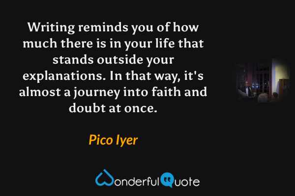 Writing reminds you of how much there is in your life that stands outside your explanations. In that way, it's almost a journey into faith and doubt at once. - Pico Iyer quote.