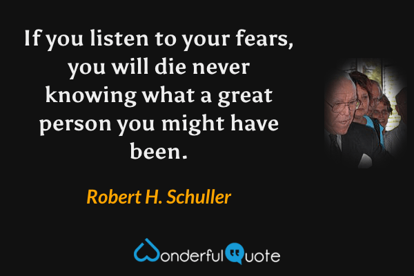 If you listen to your fears, you will die never knowing what a great person you might have been. - Robert H. Schuller quote.