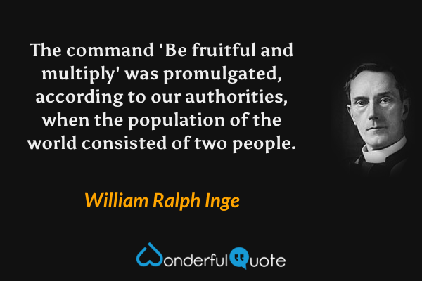 The command 'Be fruitful and multiply' was promulgated, according to our authorities, when the population of the world consisted of two people. - William Ralph Inge quote.