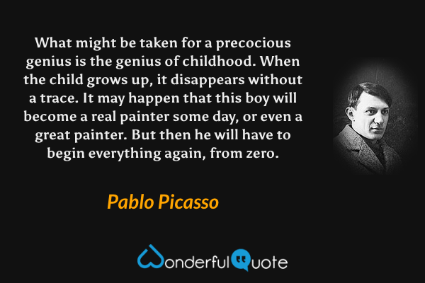What might be taken for a precocious genius is the genius of childhood. When the child grows up, it disappears without a trace. It may happen that this boy will become a real painter some day, or even a great painter. But then he will have to begin everything again, from zero. - Pablo Picasso quote.