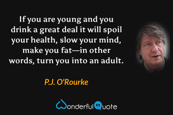If you are young and you drink a great deal it will spoil your health, slow your mind, make you fat—in other words, turn you into an adult. - P.J. O'Rourke quote.