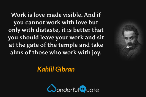 Work is love made visible. And if you cannot work with love but only with distaste, it is better that you should leave your work and sit at the gate of the temple and take alms of those who work with joy. - Kahlil Gibran quote.