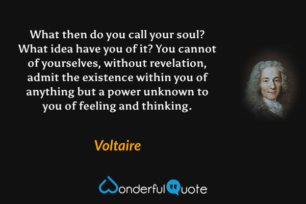 What then do you call your soul? What idea have you of it? You cannot of yourselves, without revelation, admit the existence within you of anything but a power unknown to you of feeling and thinking. - Voltaire quote.