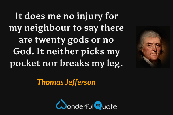 It does me no injury for my neighbour to say there are twenty gods or no God. It neither picks my pocket nor breaks my leg. - Thomas Jefferson quote.