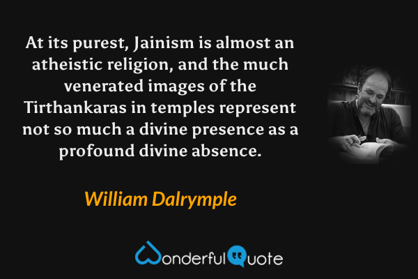 At its purest, Jainism is almost an atheistic religion, and the much venerated images of the Tirthankaras in temples represent not so much a divine presence as a profound divine absence. - William Dalrymple quote.