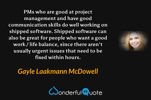 PMs who are good at project management and have good communication skills do well working on shipped software. Shipped software can also be great for people who want a good work / life balance, since there aren't usually urgent issues that need to be fixed within hours. - Gayle Laakmann McDowell quote.