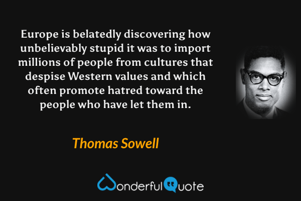 Europe is belatedly discovering how unbelievably stupid it was to import millions of people from cultures that despise Western values and which often promote hatred toward the people who have let them in. - Thomas Sowell quote.