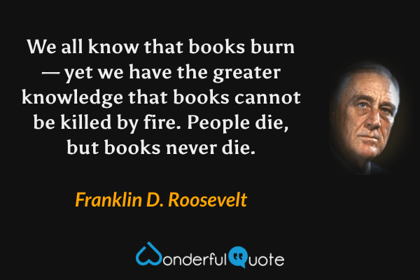 We all know that books burn — yet we have the greater knowledge that books cannot be killed by fire. People die, but books never die. - Franklin D. Roosevelt quote.