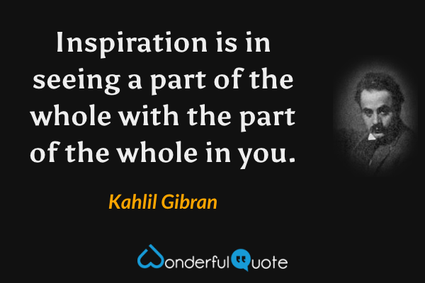 Inspiration is in seeing a part of the whole with the part of the whole in you. - Kahlil Gibran quote.