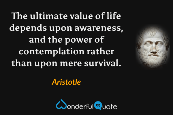 The ultimate value of life depends upon awareness, and the power of contemplation rather than upon mere survival. - Aristotle quote.