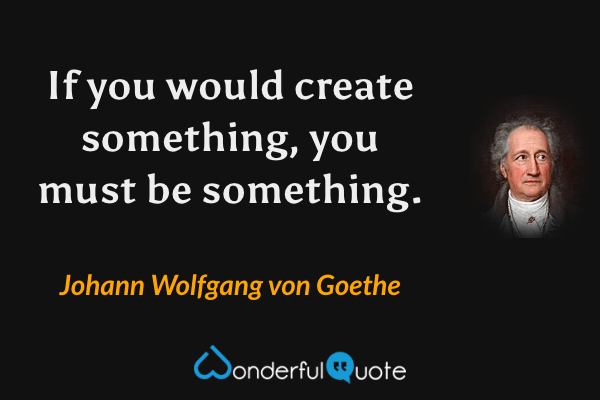 If you would create something, you must be something. - Johann Wolfgang von Goethe quote.