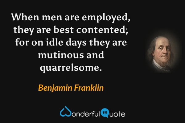 When men are employed, they are best contented; for on idle days they are mutinous and quarrelsome. - Benjamin Franklin quote.