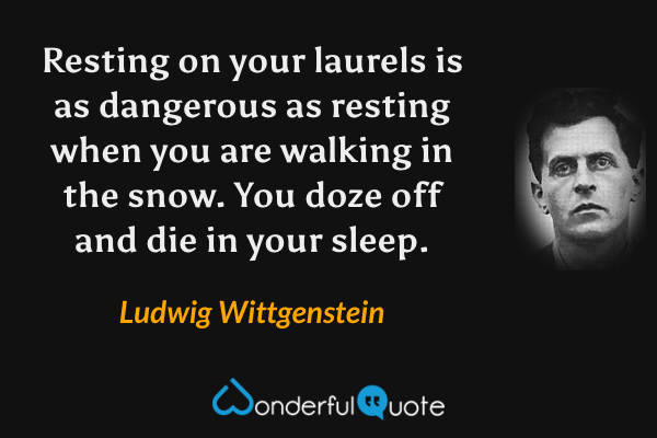Resting on your laurels is as dangerous as resting when you are walking in the snow. You doze off and die in your sleep. - Ludwig Wittgenstein quote.