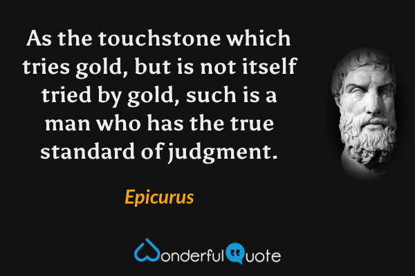 As the touchstone which tries gold, but is not itself tried by gold, such is a man who has the true standard of judgment. - Epicurus quote.