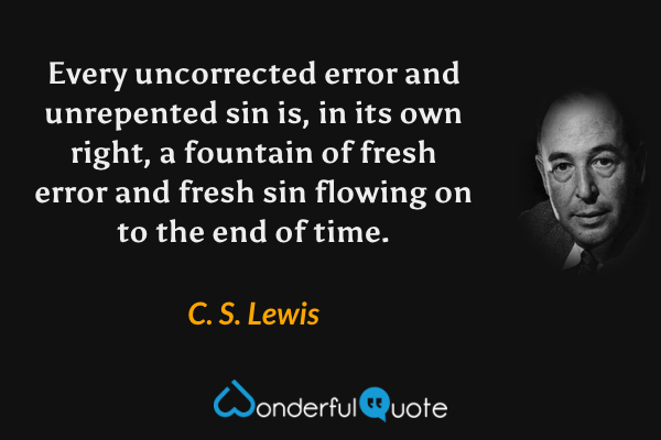 Every uncorrected error and unrepented sin is, in its own right, a fountain of fresh error and fresh sin flowing on to the end of time. - C. S. Lewis quote.