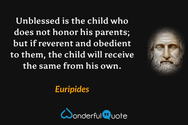 Unblessed is the child who does not honor his parents; but if reverent and obedient to them, the child will receive the same from his own. - Euripides quote.