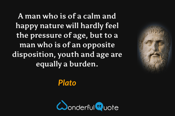 A man who is of a calm and happy nature will hardly feel the pressure of age, but to a man who is of an opposite disposition, youth and age are equally a burden. - Plato quote.