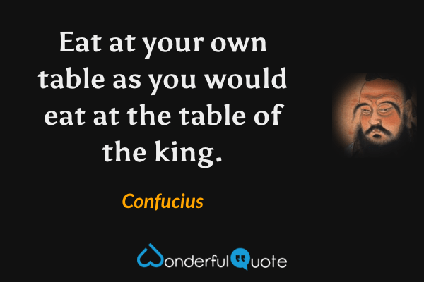 Eat at your own table as you would eat at the table of the king. - Confucius quote.