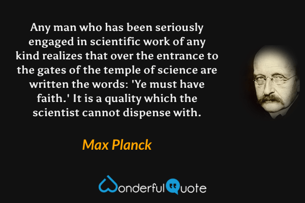 Any man who has been seriously engaged in scientific work of any kind realizes that over the entrance to the gates of the temple of science are written the words: 'Ye must have faith.' It is a quality which the scientist cannot dispense with. - Max Planck quote.