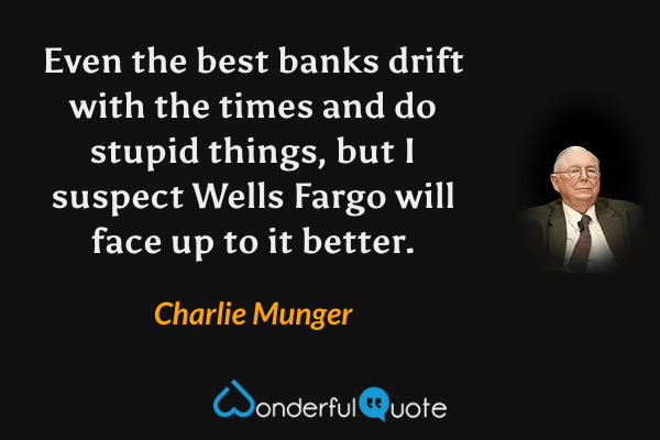 Even the best banks drift with the times and do stupid things, but I suspect Wells Fargo will face up to it better. - Charlie Munger quote.