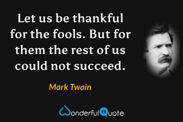 Let us be thankful for the fools. But for them the rest of us could not succeed. - Mark Twain quote.