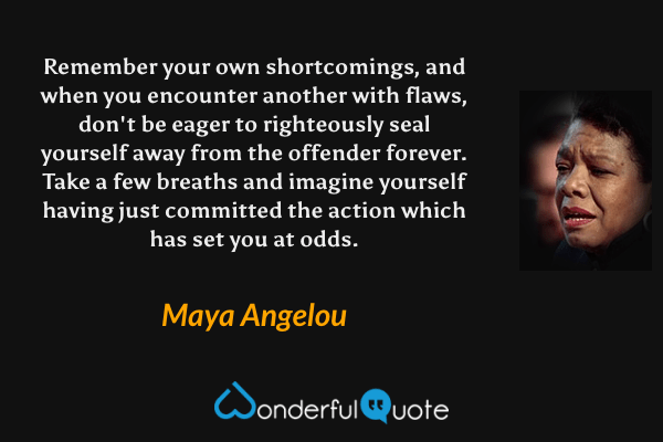 Remember your own shortcomings, and when you encounter another with flaws, don't be eager to righteously seal yourself away from the offender forever. Take a few breaths and imagine yourself having just committed the action which has set you at odds. - Maya Angelou quote.