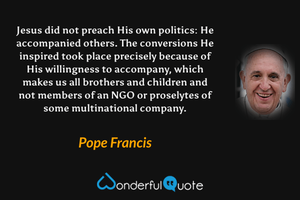 Jesus did not preach His own politics: He accompanied others. The conversions He inspired took place precisely because of His willingness to accompany, which makes us all brothers and children and not members of an NGO or proselytes of some multinational company. - Pope Francis quote.
