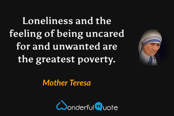 Loneliness and the feeling of being uncared for and unwanted are the greatest poverty. - Mother Teresa quote.