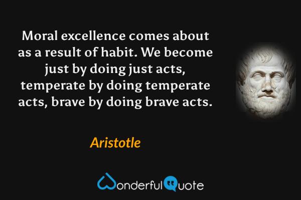Moral excellence comes about as a result of habit. We become just by doing just acts, temperate by doing temperate acts, brave by doing brave acts. - Aristotle quote.