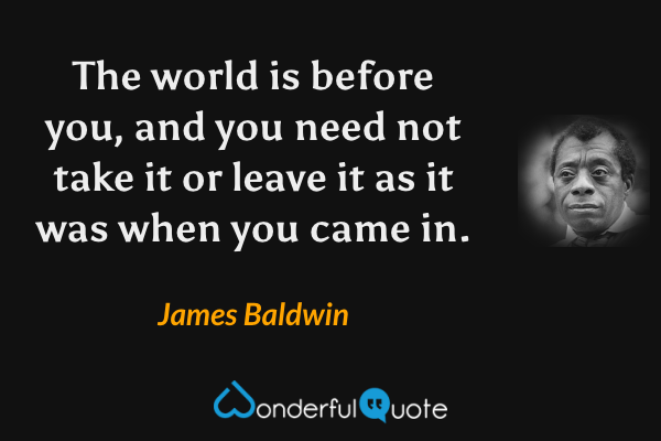 The world is before you, and you need not take it or leave it as it was when you came in. - James Baldwin quote.