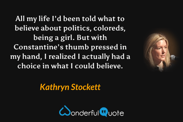All my life I'd been told what to believe about politics, coloreds, being a girl. But with Constantine's thumb pressed in my hand, I realized I actually had a choice in what I could believe. - Kathryn Stockett quote.