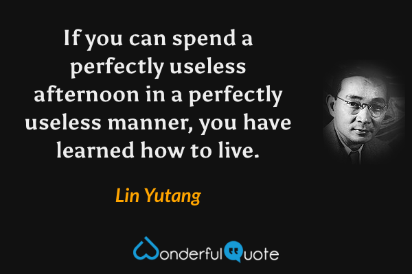 If you can spend a perfectly useless afternoon in a perfectly useless manner, you have learned how to live. - Lin Yutang quote.