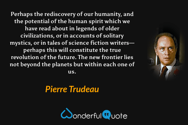 Perhaps the rediscovery of our humanity, and the potential of the human spirit which we have read about in legends of older civilizations, or in accounts of solitary mystics, or in tales of science fiction writers— perhaps this will constitute the true revolution of the future. The new frontier lies not beyond the planets but within each one of us. - Pierre Trudeau quote.