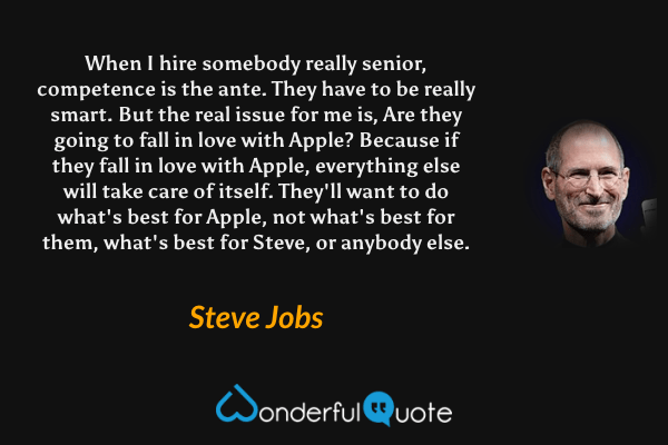 When I hire somebody really senior, competence is the ante. They have to be really smart. But the real issue for me is, Are they going to fall in love with Apple? Because if they fall in love with Apple, everything else will take care of itself. They'll want to do what's best for Apple, not what's best for them, what's best for Steve, or anybody else. - Steve Jobs quote.