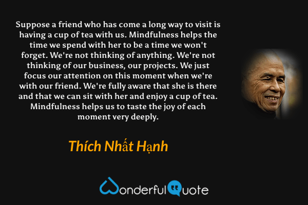 Suppose a friend who has come a long way to visit is having a cup of tea with us. Mindfulness helps the time we spend with her to be a time we won't forget. We're not thinking of anything. We're not thinking of our business, our projects. We just focus our attention on this moment when we're with our friend. We're fully aware that she is there and that we can sit with her and enjoy a cup of tea. Mindfulness helps us to taste the joy of each moment very deeply. - Thích Nhất Hạnh quote.
