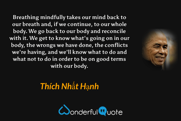 Breathing mindfully takes our mind back to our breath and, if we continue, to our whole body. We go back to our body and reconcile with it. We get to know what's going on in our body, the wrongs we have done, the conflicts we're having, and we'll know what to do and what not to do in order to be on good terms with our body. - Thích Nhất Hạnh quote.