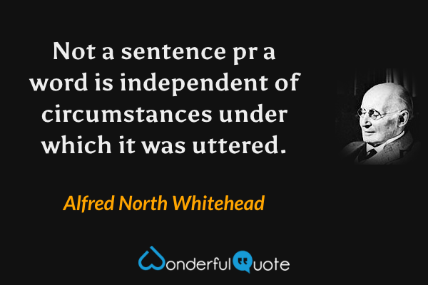 Not a sentence pr a word is independent of circumstances under which it was uttered. - Alfred North Whitehead quote.