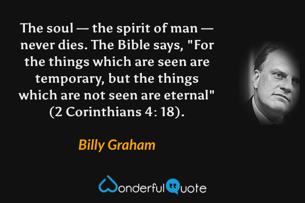The soul — the spirit of man — never dies. The Bible says, "For the things which are seen are temporary, but the things which are not seen are eternal" (2 Corinthians 4: 18). - Billy Graham quote.