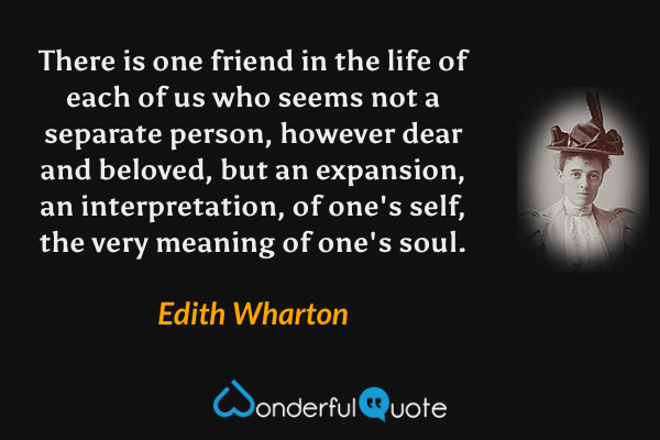 There is one friend in the life of each of us who seems not a separate person, however dear and beloved, but an expansion, an interpretation, of one's self, the very meaning of one's soul. - Edith Wharton quote.