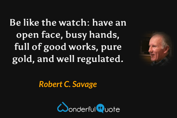 Be like the watch: have an open face, busy hands, full of good works, pure gold, and well regulated. - Robert C. Savage quote.