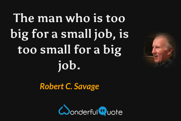 The man who is too big for a small job, is too small for a big job. - Robert C. Savage quote.