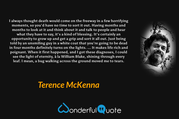 I always thought death would come on the freeway in a few horrifying moments, so you'd have no time to sort it out. Having months and months to look at it and think about it and talk to people and hear what they have to say, it's a kind of blessing. It's certainly an opportunity to grow up and get a grip and sort it all out. Just being told by an unsmiling guy in a white coat that you're going to be dead in four months definitely turns on the lights. ... It makes life rich and poignant. When it first happened, and I got these diagnoses, I could see the light of eternity, à la William Blake, shining through every leaf. I mean, a bug walking across the ground moved me to tears. - Terence McKenna quote.