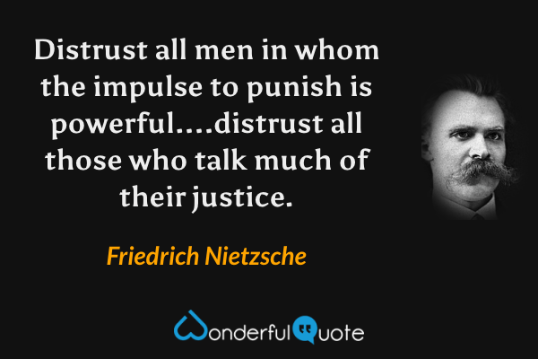 Distrust all men in whom the impulse to punish is powerful....distrust all those who talk much of their justice. - Friedrich Nietzsche quote.