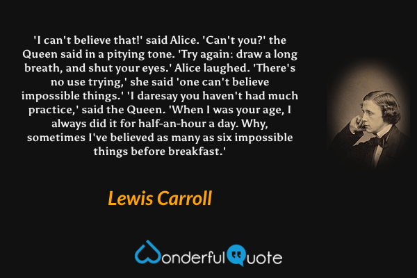 'I can't believe that!' said Alice. 'Can't you?' the Queen said in a pitying tone. 'Try again: draw a long breath, and shut your eyes.' Alice laughed. 'There's no use trying,' she said 'one can't believe impossible things.' 'I daresay you haven't had much practice,' said the Queen. 'When I was your age, I always did it for half-an-hour a day. Why, sometimes I've believed as many as six impossible things before breakfast.' - Lewis Carroll quote.