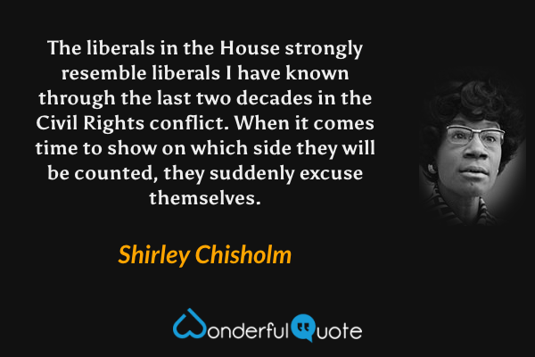 The liberals in the House strongly resemble liberals I have known through the last two decades in the Civil Rights conflict. When it comes time to show on which side they will be counted, they suddenly excuse themselves. - Shirley Chisholm quote.