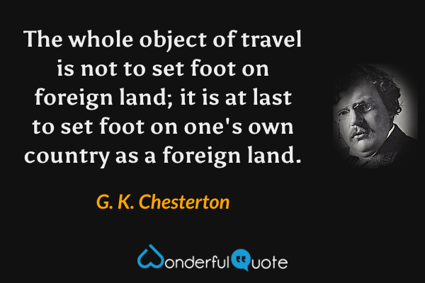 The whole object of travel is not to set foot on foreign land; it is at last to set foot on one's own country as a foreign land. - G. K. Chesterton quote.