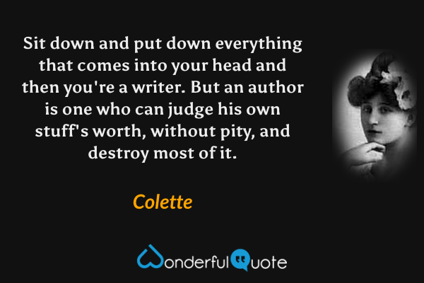 Sit down and put down everything that comes into your head and then you're a writer. But an author is one who can judge his own stuff's worth, without pity, and destroy most of it. - Colette quote.
