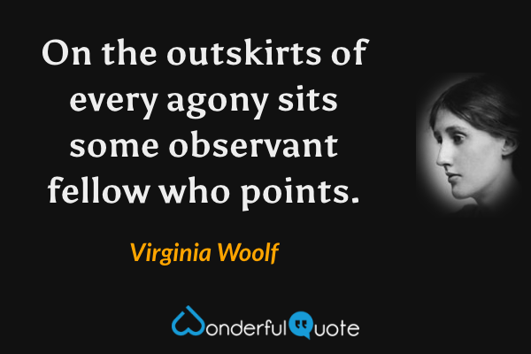 On the outskirts of every agony sits some observant fellow who points. - Virginia Woolf quote.